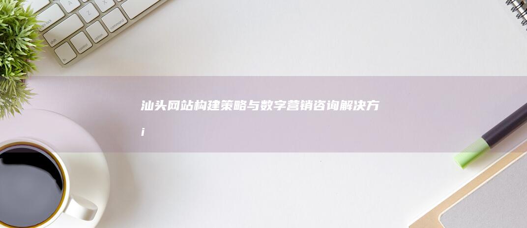 汕头网站构建策略与数字营销咨询解决方案